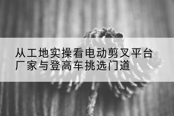 阿巴嘎旗电动剪叉升降平台厂家-从工地实操看电动剪叉平台厂家与登高车挑选门道