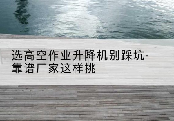阿巴嘎旗剪叉式升降机厂家-选高空作业升降机别踩坑-靠谱厂家这样挑