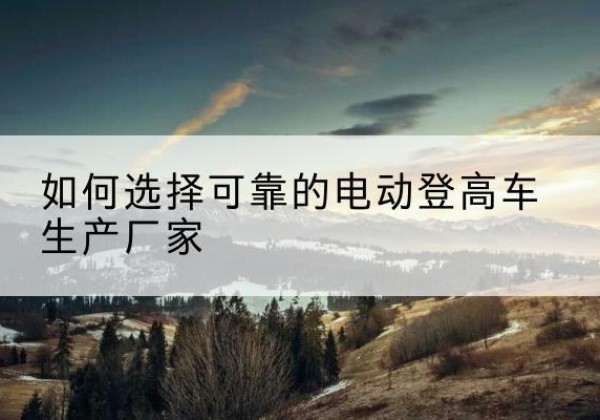 阿巴嘎旗电动登高车厂家-如何选择可靠的电动登高车生产厂家