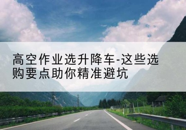 阿巴嘎旗升降车厂家-高空作业选升降车-这些选购要点助你*避坑