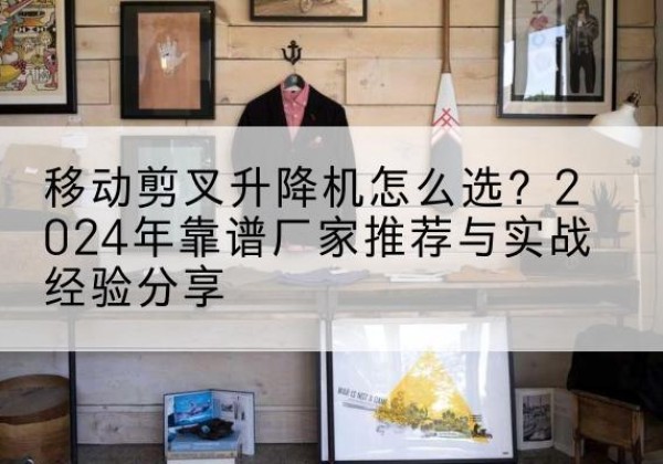 阿巴嘎旗升降平台厂家推荐-移动剪叉升降机怎么选？2024年靠谱厂家推荐与实战经验分享